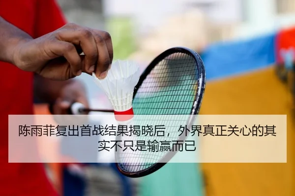 陈雨菲复出首战结果揭晓后，外界真正关心的其实不只是输赢而已